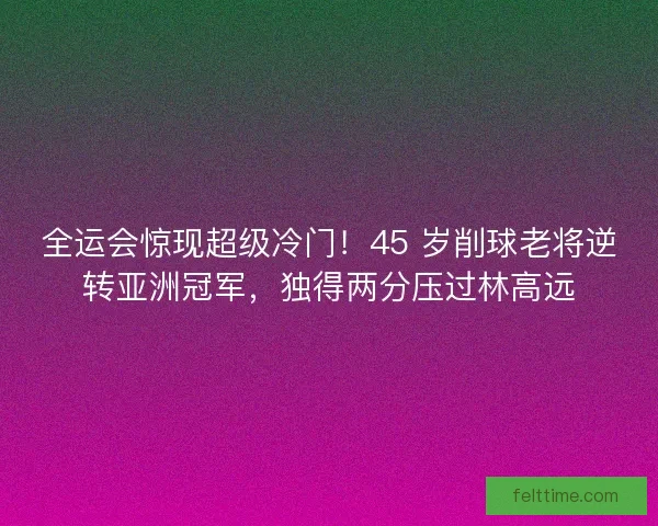 全运会惊现超级冷门！45 岁削球老将逆转亚洲冠军，独得两分压过林高远