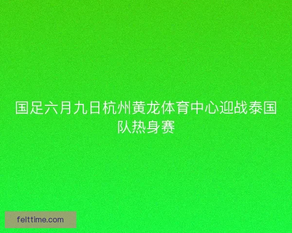 国足六月九日杭州黄龙体育中心迎战泰国队热身赛