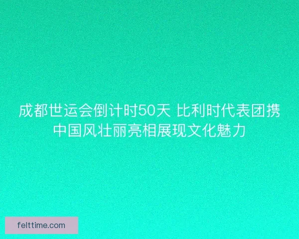 成都世运会倒计时50天 比利时代表团携中国风壮丽亮相展现文化魅力