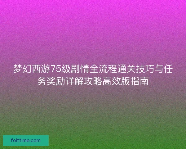 梦幻西游75级剧情全流程通关技巧与任务奖励详解攻略高效版指南